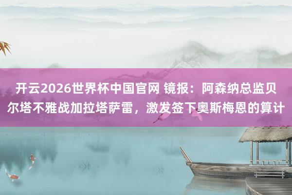开云2026世界杯中国官网 镜报：阿森纳总监贝尔塔不雅战加拉塔萨雷，激发签下奥斯梅恩的算计