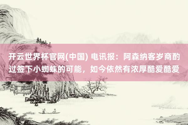 开云世界杯官网(中国) 电讯报：阿森纳客岁商酌过签下小蜘蛛的可能，如今依然有浓厚酷爱酷爱
