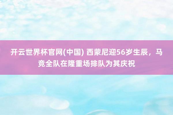 开云世界杯官网(中国) 西蒙尼迎56岁生辰，马竞全队在隆重场排队为其庆祝