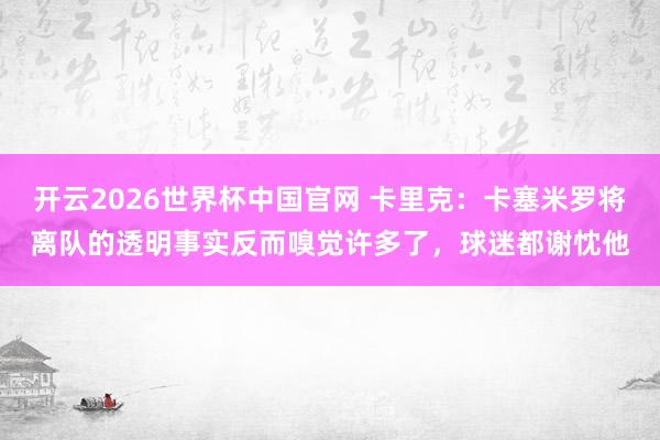开云2026世界杯中国官网 卡里克：卡塞米罗将离队的透明事实反而嗅觉许多了，球迷都谢忱他
