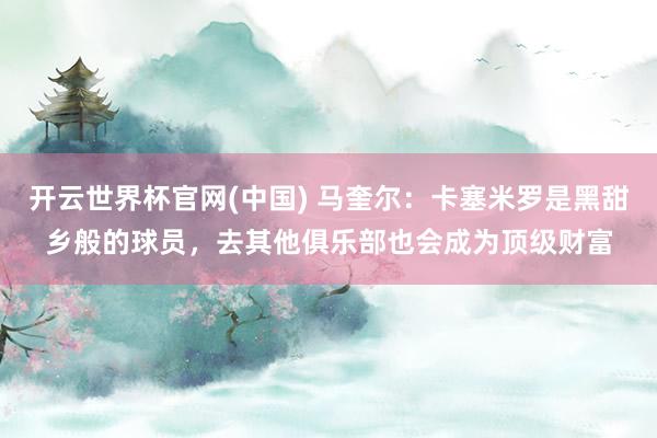 开云世界杯官网(中国) 马奎尔：卡塞米罗是黑甜乡般的球员，去其他俱乐部也会成为顶级财富