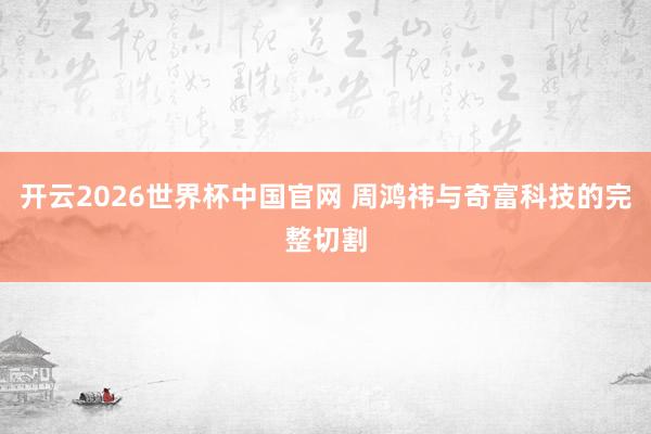 开云2026世界杯中国官网 周鸿祎与奇富科技的完整切割