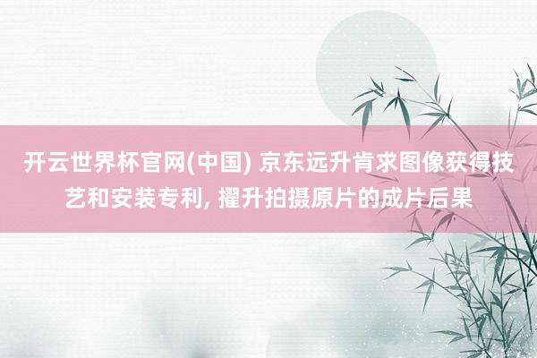 开云世界杯官网(中国) 京东远升肯求图像获得技艺和安装专利, 擢升拍摄原片的成片后果