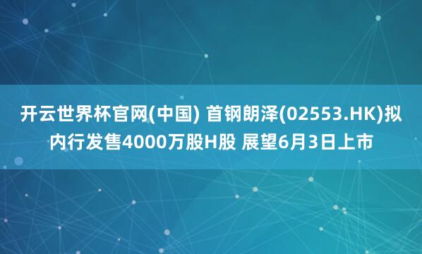 开云世界杯官网(中国) 首钢朗泽(02553.HK)拟内行发售4000万股H股 展望6月3日上市