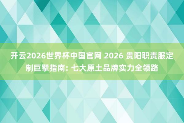 开云2026世界杯中国官网 2026 贵阳职责服定制巨擘指南: 七大原土品牌实力全领路