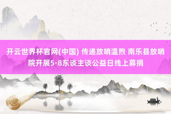 开云世界杯官网(中国) 传递放哨温煦 南乐县放哨院开展5·8东谈主谈公益日线上募捐