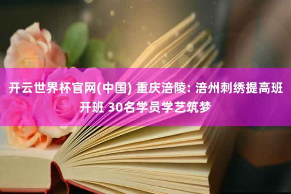开云世界杯官网(中国) 重庆涪陵: 涪州刺绣提高班开班 30名学员学艺筑梦