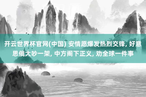 开云世界杯官网(中国) 安情愿爆发热烈交锋, 好意思俄大吵一架, 中方阁下正义, 劝全球一件事