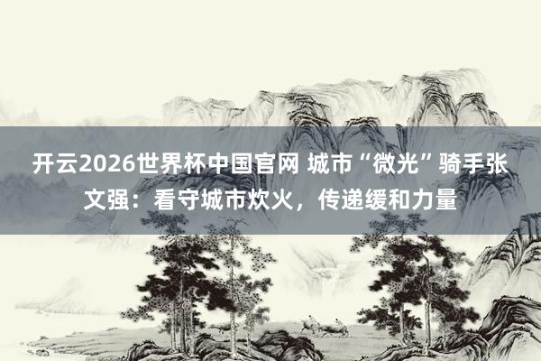 开云2026世界杯中国官网 城市“微光”骑手张文强：看守城市炊火，传递缓和力量