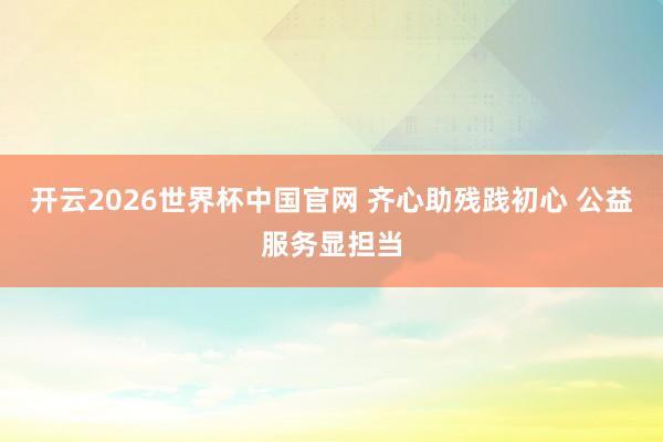 开云2026世界杯中国官网 齐心助残践初心 公益服务显担当