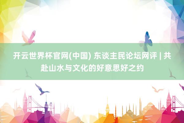 开云世界杯官网(中国) 东谈主民论坛网评 | 共赴山水与文化的好意思好之约