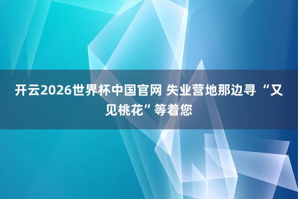 开云2026世界杯中国官网 失业营地那边寻 “又见桃花”等着您