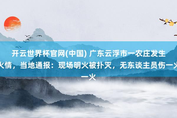 开云世界杯官网(中国) 广东云浮市一农庄发生火情，当地通报：现场明火被扑灭，无东谈主员伤一火
