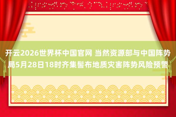 开云2026世界杯中国官网 当然资源部与中国阵势局5月28日18时齐集髻布地质灾害阵势风险预警