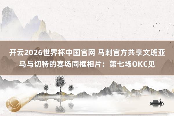 开云2026世界杯中国官网 马刺官方共享文班亚马与切特的赛场同框相片：第七场OKC见