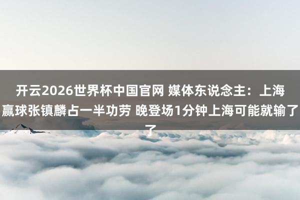 开云2026世界杯中国官网 媒体东说念主：上海赢球张镇麟占一半功劳 晚登场1分钟上海可能就输了