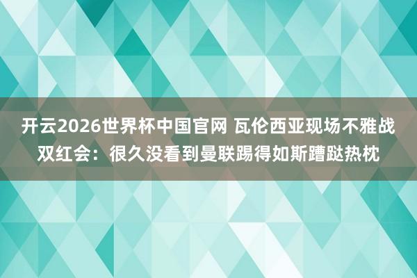 开云2026世界杯中国官网 瓦伦西亚现场不雅战双红会：很久没看到曼联踢得如斯蹧跶热枕