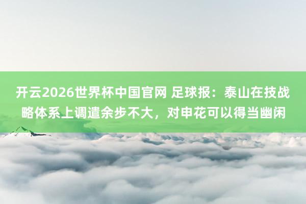 开云2026世界杯中国官网 足球报：泰山在技战略体系上调遣余步不大，对申花可以得当幽闲