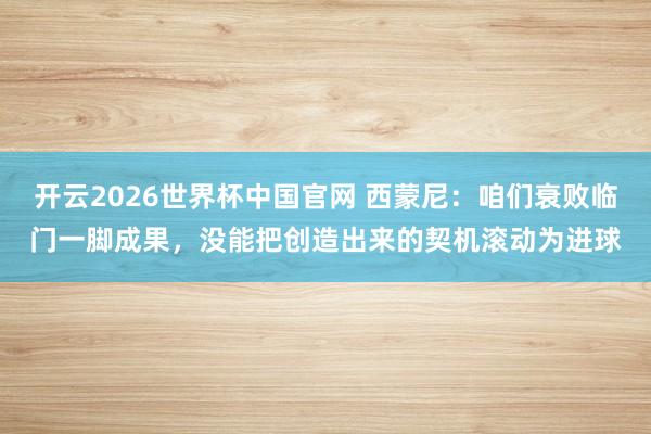 开云2026世界杯中国官网 西蒙尼：咱们衰败临门一脚成果，没能把创造出来的契机滚动为进球