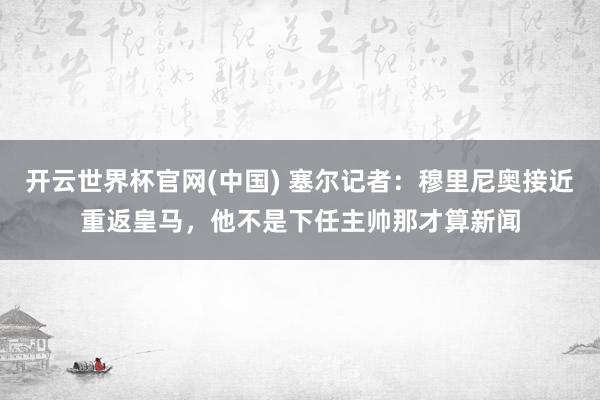 开云世界杯官网(中国) 塞尔记者：穆里尼奥接近重返皇马，他不是下任主帅那才算新闻