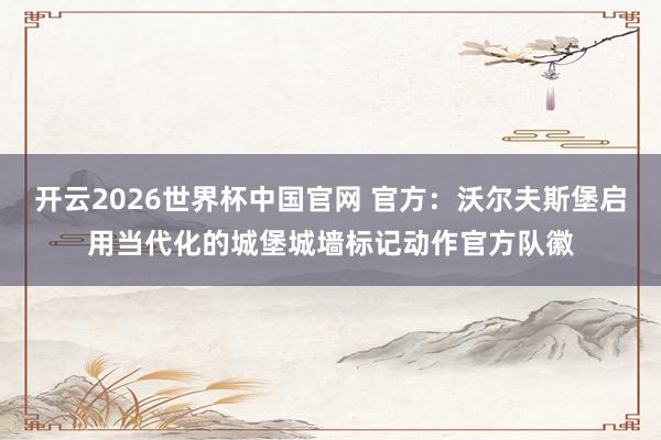 开云2026世界杯中国官网 官方：沃尔夫斯堡启用当代化的城堡城墙标记动作官方队徽