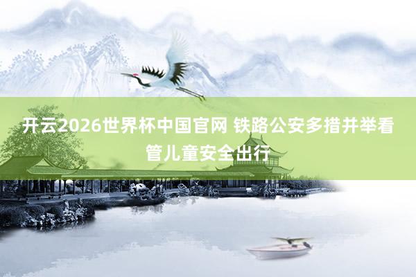 开云2026世界杯中国官网 铁路公安多措并举看管儿童安全出行