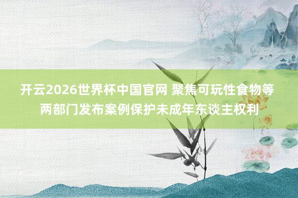 开云2026世界杯中国官网 聚焦可玩性食物等 两部门发布案例保护未成年东谈主权利