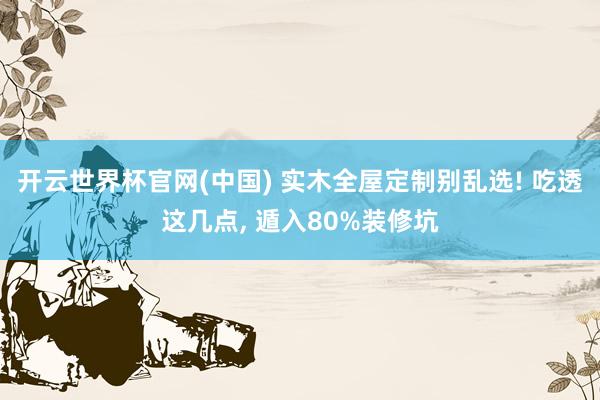 开云世界杯官网(中国) 实木全屋定制别乱选! 吃透这几点, 遁入80%装修坑