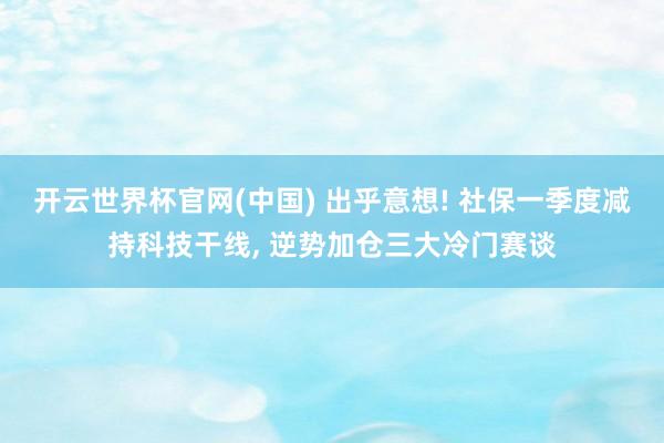 开云世界杯官网(中国) 出乎意想! 社保一季度减持科技干线, 逆势加仓三大冷门赛谈