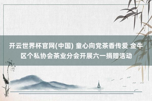 开云世界杯官网(中国) 童心向党茶香传爱 金牛区个私协会茶业分会开展六一捐赠活动