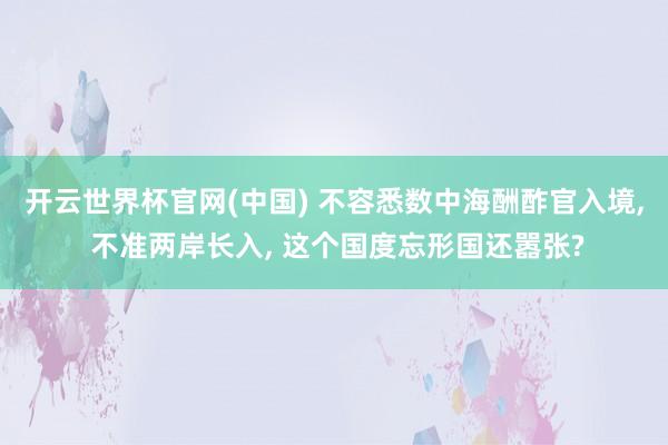 开云世界杯官网(中国) 不容悉数中海酬酢官入境， 不准两岸长入， 这个国度忘形国还嚣张?