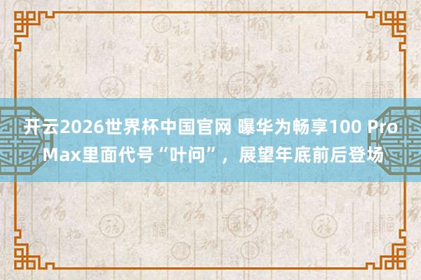 开云2026世界杯中国官网 曝华为畅享100 Pro Max里面代号“叶问”，展望年底前后登场