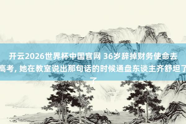开云2026世界杯中国官网 36岁辞掉财务使命去高考, 她在教室说出那句话的时候通盘东谈主齐舒坦了