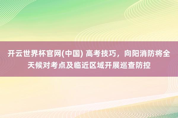 开云世界杯官网(中国) 高考技巧，向阳消防将全天候对考点及临近区域开展巡查防控