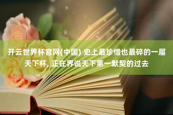开云世界杯官网(中国) 史上最珍惜也最碎的一届天下杯, 正在界说天下第一默契的过去