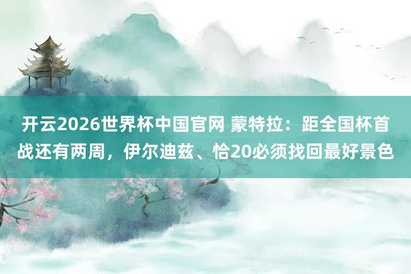 开云2026世界杯中国官网 蒙特拉：距全国杯首战还有两周，伊尔迪兹、恰20必须找回最好景色