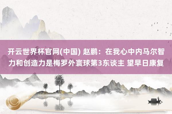 开云世界杯官网(中国) 赵鹏：在我心中内马尔智力和创造力是梅罗外寰球第3东谈主 望早日康复