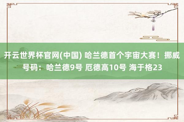 开云世界杯官网(中国) 哈兰德首个宇宙大赛！挪威号码：哈兰德9号 厄德高10号 海于格23