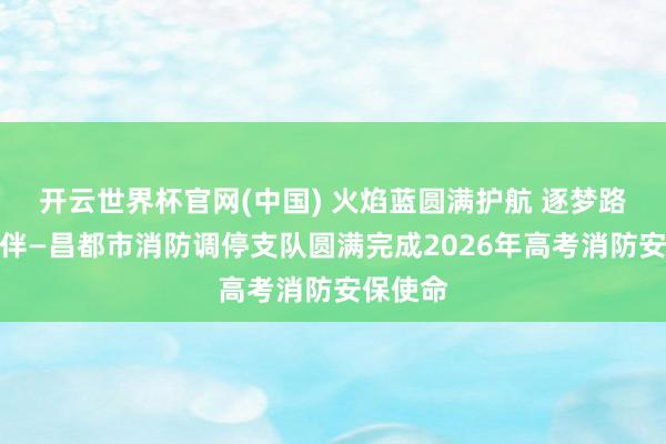 开云世界杯官网(中国) 火焰蓝圆满护航 逐梦路吉祥相伴—昌都市消防调停支队圆满完成2026年高考消防安保使命