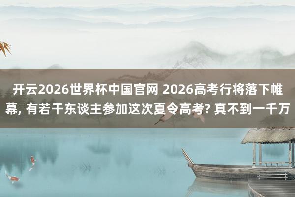 开云2026世界杯中国官网 2026高考行将落下帷幕, 有若干东谈主参加这次夏令高考? 真不到一千万