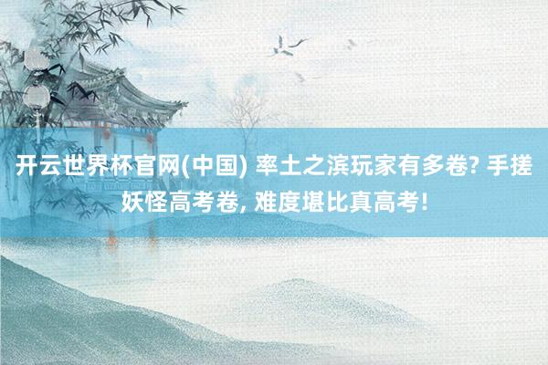 开云世界杯官网(中国) 率土之滨玩家有多卷? 手搓妖怪高考卷, 难度堪比真高考!