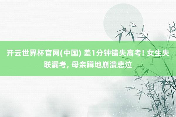 开云世界杯官网(中国) 差1分钟错失高考! 女生失联漏考, 母亲蹲地崩溃悲泣
