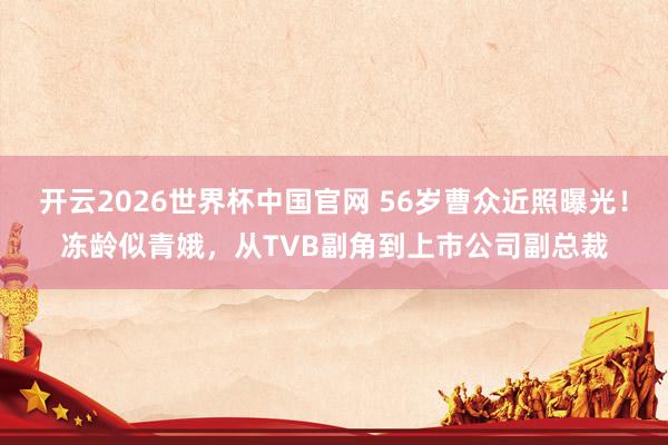开云2026世界杯中国官网 56岁曹众近照曝光！冻龄似青娥，从TVB副角到上市公司副总裁