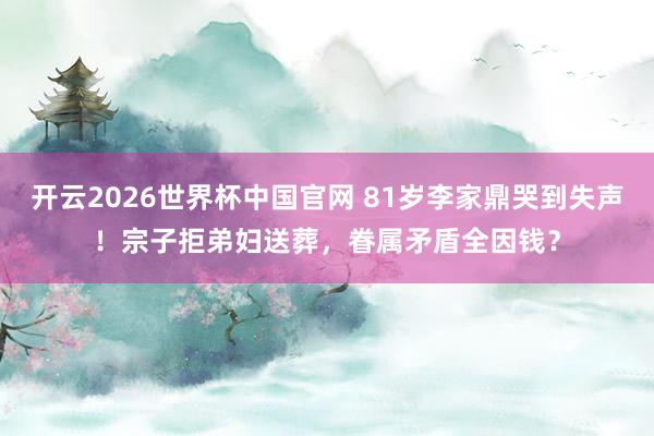 开云2026世界杯中国官网 81岁李家鼎哭到失声！宗子拒弟妇送葬，眷属矛盾全因钱？