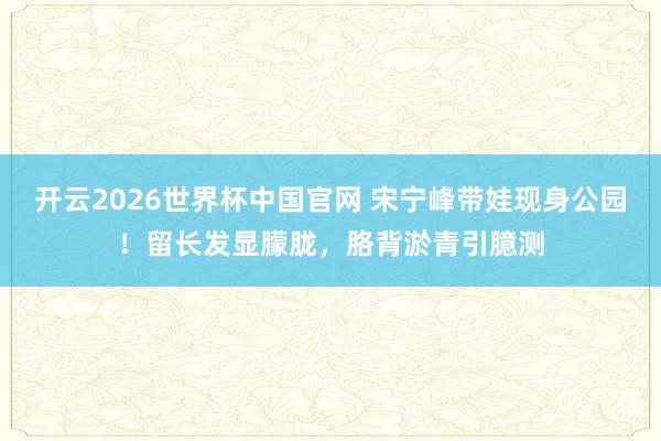 开云2026世界杯中国官网 宋宁峰带娃现身公园！留长发显朦胧，胳背淤青引臆测
