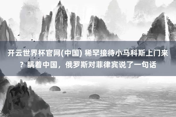 开云世界杯官网(中国) 稀罕接待小马科斯上门来？瞒着中国，俄罗斯对菲律宾说了一句话
