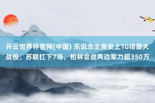开云世界杯官网(中国) 东说念主类史上10场最大战役，苏联扛下7场，柏林会战两边军力超350万
