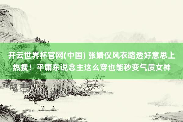 开云世界杯官网(中国) 张婧仪风衣路透好意思上热搜!平庸东说念主这么穿也能秒变气质女神