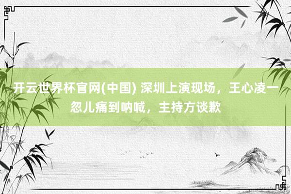 开云世界杯官网(中国) 深圳上演现场，王心凌一忽儿痛到呐喊，主持方谈歉