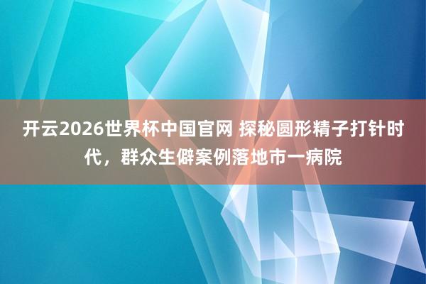 开云2026世界杯中国官网 探秘圆形精子打针时代，群众生僻案例落地市一病院